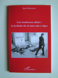 Jean Monneret - Une ténébreuse affaire: la fusillade du 26 mars 1962 à Alger