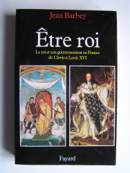 Jean Barbey - Etre roi. La roi et son gouvernement en France de Clovis à Louis XVI